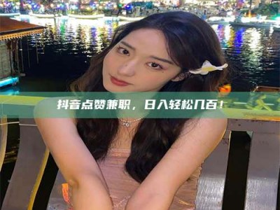 磁县抖音点赞兼职，日入轻松几百！